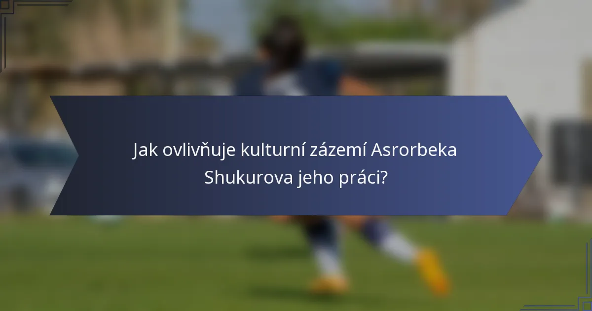 Jak ovlivňuje kulturní zázemí Asrorbeka Shukurova jeho práci?