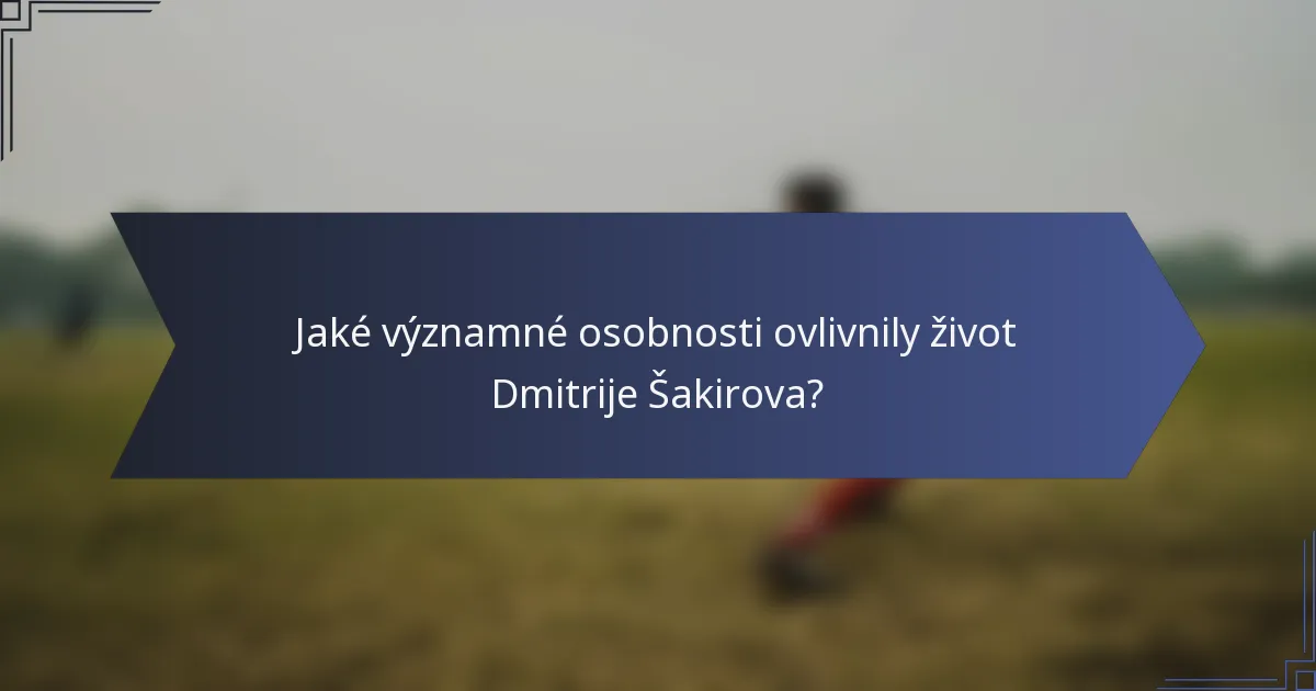 Jaké významné osobnosti ovlivnily život Dmitrije Šakirova?